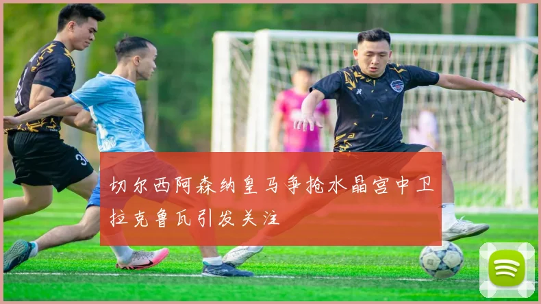 切尔西阿森纳皇马争抢水晶宫中卫拉克鲁瓦引发关注