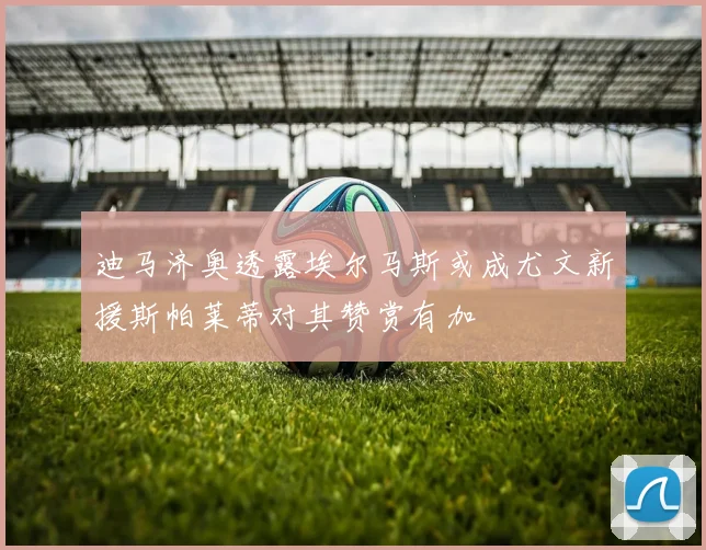 迪马济奥透露埃尔马斯或成尤文新援斯帕莱蒂对其赞赏有加