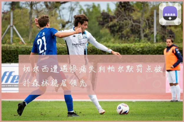 切尔西遭遇惨痛失利帕尔默罚点被扑森林稳居领先