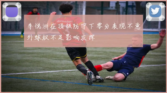 李悦洲在顶级防守下零分表现不意外球权不足影响发挥