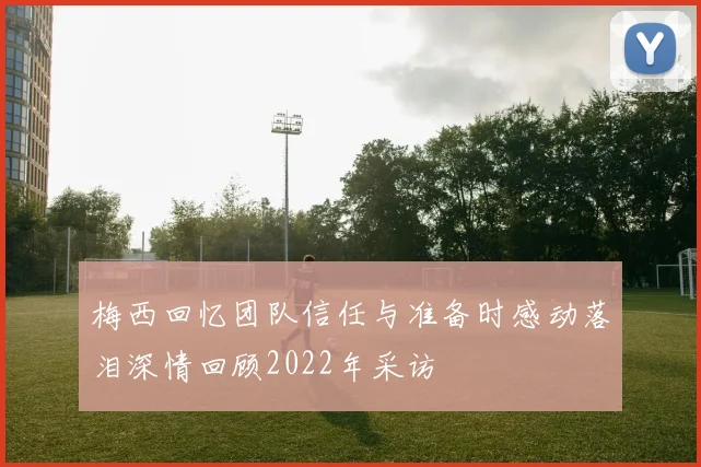 梅西回忆团队信任与准备时感动落泪深情回顾2022年采访