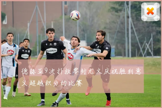 德赫亚9次扑救零封尤文庆祝胜利意义超越积分的比赛
