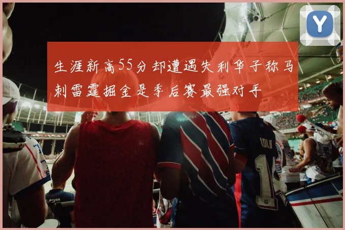 生涯新高55分却遭遇失利华子称马刺雷霆掘金是季后赛最强对手