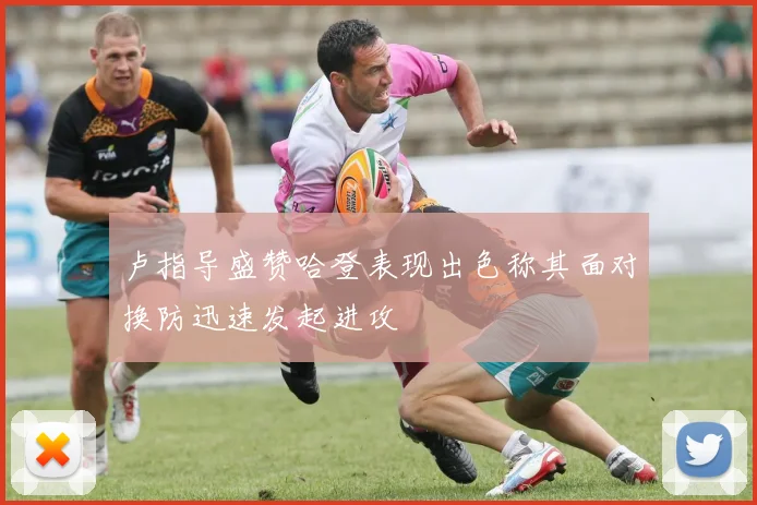 卢指导盛赞哈登表现出色称其面对换防迅速发起进攻