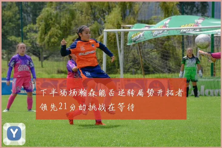 下半场杨瀚森能否逆转局势开拓者领先21分的挑战在等待