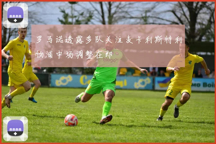 罗马诺透露多队关注麦卡利斯特利物浦中场调整在即
