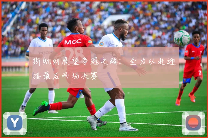 斯凯利展望争冠之路：全力以赴迎接最后两场决赛