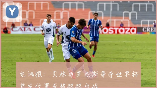 电讯报：贝林与罗杰斯争夺世界杯首发位置或将双双出战