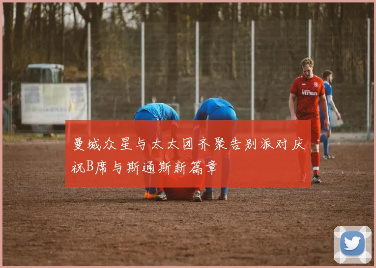 曼城众星与太太团齐聚告别派对庆祝B席与斯通斯新篇章