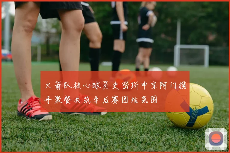 火箭队核心球员史密斯申京阿门携手聚餐共筑季后赛团结氛围