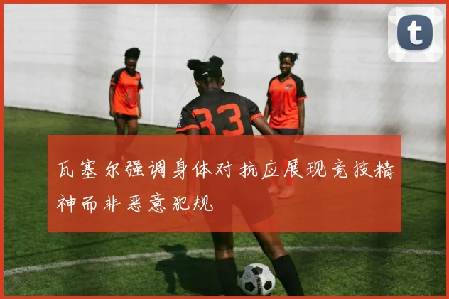 瓦塞尔强调身体对抗应展现竞技精神而非恶意犯规