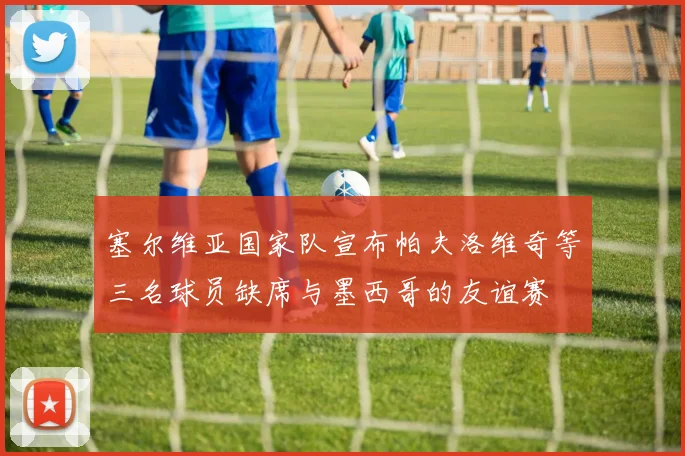 塞尔维亚国家队宣布帕夫洛维奇等三名球员缺席与墨西哥的友谊赛