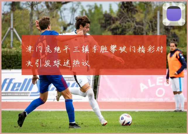 津门虎绝平三镇季胜攀破门精彩对决引发球迷热议